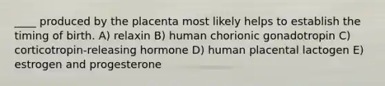 ____ produced by the placenta most likely helps to establish the timing of birth. A) relaxin B) human chorionic gonadotropin C) corticotropin-releasing hormone D) human placental lactogen E) estrogen and progesterone