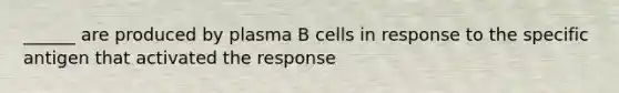 ______ are produced by plasma B cells in response to the specific antigen that activated the response