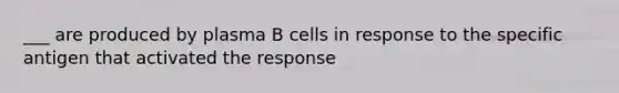 ___ are produced by plasma B cells in response to the specific antigen that activated the response