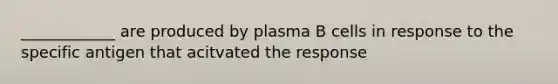 ____________ are produced by plasma B cells in response to the specific antigen that acitvated the response