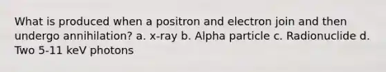 What is produced when a positron and electron join and then undergo annihilation? a. x-ray b. Alpha particle c. Radionuclide d. Two 5-11 keV photons