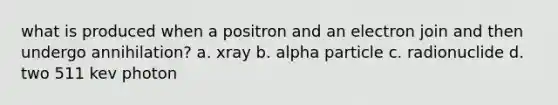 what is produced when a positron and an electron join and then undergo annihilation? a. xray b. alpha particle c. radionuclide d. two 511 kev photon