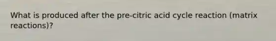 What is produced after the pre-citric acid cycle reaction (matrix reactions)?