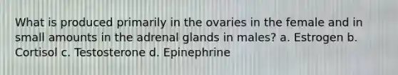 What is produced primarily in the ovaries in the female and in small amounts in the adrenal glands in males? a. Estrogen b. Cortisol c. Testosterone d. Epinephrine