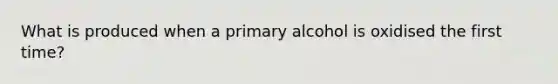 What is produced when a primary alcohol is oxidised the first time?