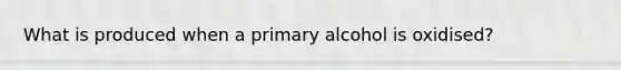 What is produced when a primary alcohol is oxidised?