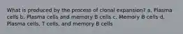 What is produced by the process of clonal expansion? a. Plasma cells b. Plasma cells and memory B cells c. Memory B cells d. Plasma cells, T cells, and memory B cells