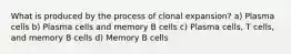 What is produced by the process of clonal expansion? a) Plasma cells b) Plasma cells and memory B cells c) Plasma cells, T cells, and memory B cells d) Memory B cells