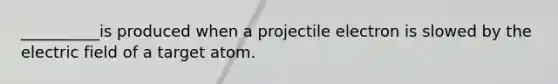 __________is produced when a projectile electron is slowed by the electric field of a target atom.