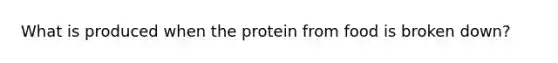 What is produced when the protein from food is broken down?