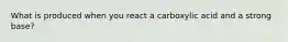 What is produced when you react a carboxylic acid and a strong base?