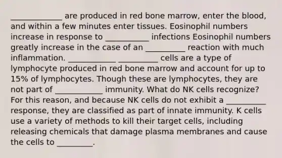 _____________ are produced in red bone marrow, enter <a href='https://www.questionai.com/knowledge/k7oXMfj7lk-the-blood' class='anchor-knowledge'>the blood</a>, and within a few minutes enter tissues. Eosinophil numbers increase in response to ___________ infections Eosinophil numbers greatly increase in the case of an __________ reaction with much inflammation. ____________ __________ cells are a type of lymphocyte produced in red bone marrow and account for up to 15% of lymphocytes. Though these are lymphocytes, they are not part of ____________ immunity. What do NK cells recognize? For this reason, and because NK cells do not exhibit a __________ response, they are classified as part of innate immunity. K cells use a variety of methods to kill their target cells, including releasing chemicals that damage plasma membranes and cause the cells to _________.