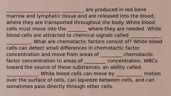 ____________ __________ _________ are produced in red bone marrow and lymphatic tissue and are released into <a href='https://www.questionai.com/knowledge/k7oXMfj7lk-the-blood' class='anchor-knowledge'>the blood</a>, where they are transported throughout the body. White blood cells must move into the ________ where they are needed. White blood cells are attracted to chemical signals called _____________ __________. What are chemotactic factors consist of? White blood cells can detect small differences in chemotactic factor concentration and move from areas of _________ chemotactic factor concentration to areas of _________ concentration. WBCs toward the source of these substances, an ability called _____________. White blood cells can move by ___________ motion over the surface of cells, can squeeze between cells, and can sometimes pass directly through other cells.