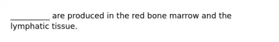 __________ are produced in the red bone marrow and the lymphatic tissue.