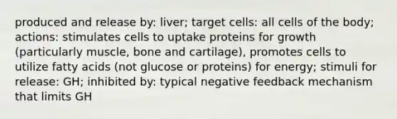 produced and release by: liver; target cells: all cells of the body; actions: stimulates cells to uptake proteins for growth (particularly muscle, bone and cartilage), promotes cells to utilize fatty acids (not glucose or proteins) for energy; stimuli for release: GH; inhibited by: typical negative feedback mechanism that limits GH