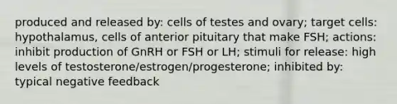 produced and released by: cells of testes and ovary; target cells: hypothalamus, cells of anterior pituitary that make FSH; actions: inhibit production of GnRH or FSH or LH; stimuli for release: high levels of testosterone/estrogen/progesterone; inhibited by: typical negative feedback