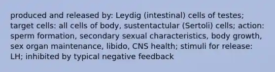 produced and released by: Leydig (intestinal) cells of testes; target cells: all cells of body, sustentactular (Sertoli) cells; action: sperm formation, secondary sexual characteristics, body growth, sex organ maintenance, libido, CNS health; stimuli for release: LH; inhibited by typical negative feedback