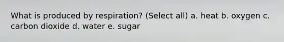 What is produced by respiration? (Select all) a. heat b. oxygen c. carbon dioxide d. water e. sugar