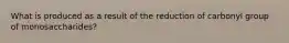 What is produced as a result of the reduction of carbonyl group of monosaccharides?