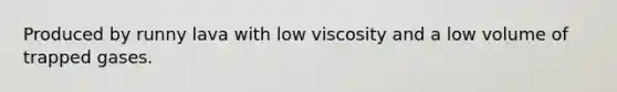 Produced by runny lava with low viscosity and a low volume of trapped gases.