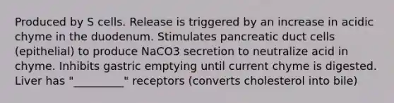 Produced by S cells. Release is triggered by an increase in acidic chyme in the duodenum. Stimulates pancreatic duct cells (epithelial) to produce NaCO3 secretion to neutralize acid in chyme. Inhibits gastric emptying until current chyme is digested. Liver has "_________" receptors (converts cholesterol into bile)