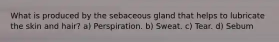 What is produced by the sebaceous gland that helps to lubricate the skin and hair? a) Perspiration. b) Sweat. c) Tear. d) Sebum