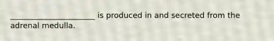 ______________________ is produced in and secreted from the adrenal medulla.