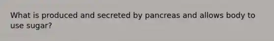 What is produced and secreted by pancreas and allows body to use sugar?