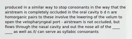 produced in a similar way to stop consonants in the way that the airstream is completely occluded in the oral cavity b d n are homorganic pairs to these involve the lowering of the velum to open the velopharyngeal port - airstream is not occluded, but flows through the nasal cavity and out the nose all of the ____ ____ as well as /l/ can serve as syllabic consonants