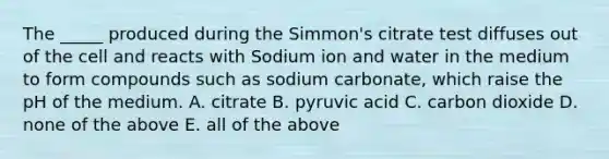 The _____ produced during the Simmon's citrate test diffuses out of the cell and reacts with Sodium ion and water in the medium to form compounds such as sodium carbonate, which raise the pH of the medium. A. citrate B. pyruvic acid C. carbon dioxide D. none of the above E. all of the above