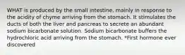 WHAT is produced by the small intestine, mainly in response to the acidity of chyme arriving from the stomach. It stimulates the ducts of both the liver and pancreas to secrete an abundant sodium bicarbonate solution. Sodium bicarbonate buffers the hydrochloric acid arriving from the stomach. *First hormone ever discovered