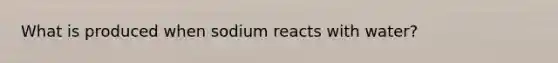 What is produced when sodium reacts with water?