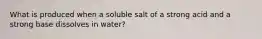 What is produced when a soluble salt of a strong acid and a strong base dissolves in water?