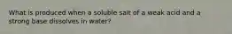 What is produced when a soluble salt of a weak acid and a strong base dissolves in water?