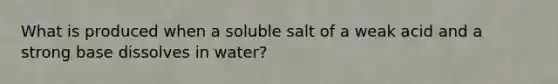 What is produced when a soluble salt of a weak acid and a strong base dissolves in water?