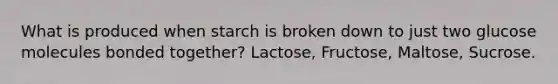 What is produced when starch is broken down to just two glucose molecules bonded together? Lactose, Fructose, Maltose, Sucrose.