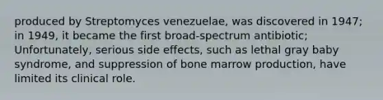 produced by Streptomyces venezuelae, was discovered in 1947; in 1949, it became the first broad-spectrum antibiotic; Unfortunately, serious side effects, such as lethal gray baby syndrome, and suppression of bone marrow production, have limited its clinical role.