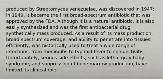 produced by Streptomyces venezuelae, was discovered in 1947; in 1949, it became the first broad-spectrum antibiotic that was approved by the FDA. Although it is a natural antibiotic, it is also easily synthesized and was the first antibacterial drug synthetically mass produced. As a result of its mass production, broad-spectrum coverage, and ability to penetrate into tissues efficiently, was historically used to treat a wide range of infections, from meningitis to typhoid fever to conjunctivitis. Unfortunately, serious side effects, such as lethal gray baby syndrome, and suppression of bone marrow production, have limited its clinical role.