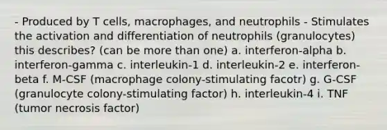 - Produced by T cells, macrophages, and neutrophils - Stimulates the activation and differentiation of neutrophils (granulocytes) this describes? (can be more than one) a. interferon-alpha b. interferon-gamma c. interleukin-1 d. interleukin-2 e. interferon-beta f. M-CSF (macrophage colony-stimulating facotr) g. G-CSF (granulocyte colony-stimulating factor) h. interleukin-4 i. TNF (tumor necrosis factor)