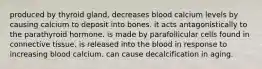 produced by thyroid gland, decreases blood calcium levels by causing calcium to deposit into bones. it acts antagonistically to the parathyroid hormone. is made by parafollicular cells found in connective tissue. is released into the blood in response to increasing blood calcium. can cause decalcification in aging.