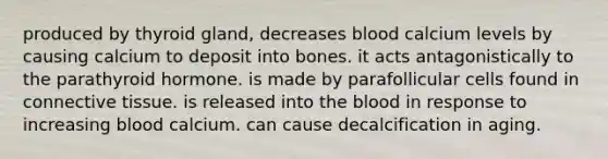 produced by thyroid gland, decreases blood calcium levels by causing calcium to deposit into bones. it acts antagonistically to the parathyroid hormone. is made by parafollicular cells found in connective tissue. is released into the blood in response to increasing blood calcium. can cause decalcification in aging.