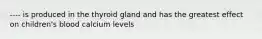 ---- is produced in the thyroid gland and has the greatest effect on children's blood calcium levels