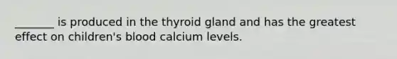 _______ is produced in the thyroid gland and has the greatest effect on children's blood calcium levels.