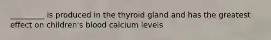 _________ is produced in the thyroid gland and has the greatest effect on children's blood calcium levels