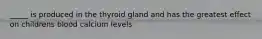 _____ is produced in the thyroid gland and has the greatest effect on childrens blood calcium levels