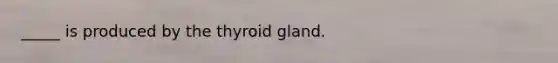 _____ is produced by the thyroid gland.