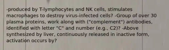 -produced by T-lymphocytes and NK cells, stimulates macrophages to destroy virus-infected cells? -Group of over 30 plasma proteins, work along with ("complement") antibodies, identified with letter "C" and number (e.g., C2)? -Above synthesized by liver, continuously released in inactive form, activation occurs by?