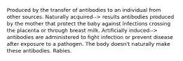 Produced by the transfer of antibodies to an individual from other sources. Naturally acquired--> results antibodies produced by the mother that protect the baby against infections crossing the placenta or through breast milk. Artificially induced--> antibodies are administered to fight infection or prevent disease after exposure to a pathogen. The body doesn't naturally make these antibodies. Rabies.