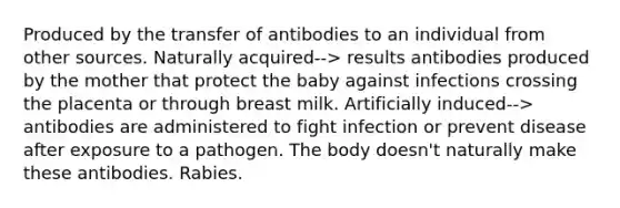 Produced by the transfer of antibodies to an individual from other sources. Naturally acquired--> results antibodies produced by the mother that protect the baby against infections crossing the placenta or through breast milk. Artificially induced--> antibodies are administered to fight infection or prevent disease after exposure to a pathogen. The body doesn't naturally make these antibodies. Rabies.