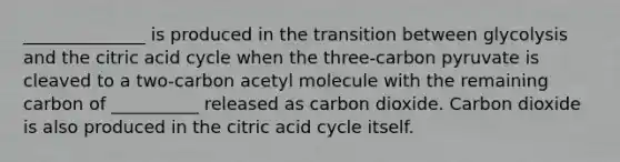 ______________ is produced in the transition between glycolysis and the citric acid cycle when the three-carbon pyruvate is cleaved to a two-carbon acetyl molecule with the remaining carbon of __________ released as carbon dioxide. Carbon dioxide is also produced in the citric acid cycle itself.